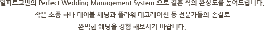 일파르코만의 Perfect Wedding Management System 으로 결혼 식의 완성도를 높여드립니다. 작은 소품 하나 테이블 세팅과 플라워 데코레이션 등 전문가들의 손길로 완벽한 웨딩을 경험 해보시기 바랍니다.